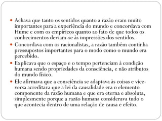 Achava que tanto os sentidos quanto a razão eram muito importantes para a experiência do mundo e concordava com Hume e com os empíricos quanto ao fato de que todos os conhecimentos deviam-se às impressões dos sentidos.  Concordava com os racionalistas, a razão também continha pressupostos importantes para o modo como o mundo era percebido.  Explicava que o espaço e o tempo pertenciam à condição humana sendo propriedades da consciência, e não atributos do mundo físico.  Ele afirmava que a consciência se adaptava às coisas e vice-versa acreditava que a lei da causalidade era o elemento componente da razão humana e que era eterna e absoluta, simplesmente porque a razão humana considerava tudo o que acontecia dentro de uma relação de causa e efeito.  