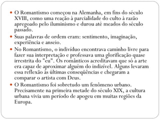 O Romantismo começou na Alemanha, em fins do século XVIII, como uma reação à parcialidade do culto à razão apregoado pelo iluminismo e durou até meados do século passado.  Suas palavras de ordem eram: sentimento, imaginação, experiência e anseio.  No Romantismo, o indivíduo encontrava caminho livre para fazer sua interpretação e professava uma glorificação quase irrestrita do "eu". Os românticos acreditavam que só a arte era capaz de aproximar alguém do indizível. Alguns levaram essa reflexão às últimas conseqüências e chegaram a comparar o artista com Deus.  O Romantismo foi sobretudo um fenômeno urbano. Precisamente na primeira metade do século XIX, a cultura urbana vivia um período de apogeu em muitas regiões da Europa.  