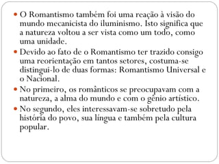 O Romantismo também foi uma reação à visão do mundo mecanicista do iluminismo. Isto significa que a natureza voltou a ser vista como um todo, como uma unidade.  Devido ao fato de o Romantismo ter trazido consigo uma reorientação em tantos setores, costuma-se distingui-lo de duas formas: Romantismo Universal e o Nacional.  No primeiro, os românticos se preocupavam com a natureza, a alma do mundo e com o gênio artístico.  No segundo, eles interessavam-se sobretudo pela história do povo, sua língua e também pela cultura popular. 
