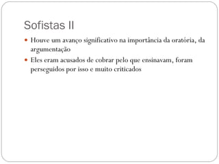 Sofistas II Houve um avanço significativo na importância da oratória, da argumentação Eles eram acusados de cobrar pelo que ensinavam, foram perseguidos por isso e muito criticados 