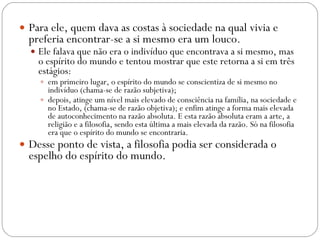 Para ele, quem dava as costas à sociedade na qual vivia e preferia encontrar-se a si mesmo era um louco.  Ele falava que não era o indivíduo que encontrava a si mesmo, mas o espírito do mundo e tentou mostrar que este retorna a si em três estágios: em primeiro lugar, o espírito do mundo se conscientiza de si mesmo no indivíduo (chama-se de razão subjetiva);  depois, atinge um nível mais elevado de consciência na família, na sociedade e no Estado, (chama-se de razão objetiva); e enfim atinge a forma mais elevada de autoconhecimento na razão absoluta. E esta razão absoluta eram a arte, a religião e a filosofia, sendo esta última a mais elevada da razão. Só na filosofia era que o espírito do mundo se encontraria.  Desse ponto de vista, a filosofia podia ser considerada o espelho do espírito do mundo. 