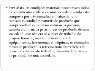 Para Marx, as condições materiais sustentavam todos os pensamentos e idéias de uma sociedade sendo esta composta por três camadas: embaixo de tudo estavam as condições naturais de produção que compreendiam os recursos naturais; a próxima camada era formada pelas forças de produção de uma sociedade, que não era só a força de trabalho do próprio homem, mas também os tipos de equipamentos, ferramentas e máquinas, os chamados meios de produção; a terceira trata das relações de posse e da divisão do trabalho, chamada de relações de produção de uma sociedade.  