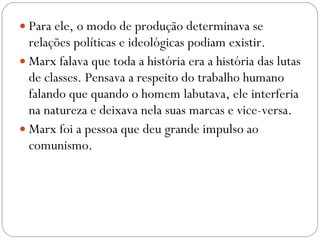 Para ele, o modo de produção determinava se relações políticas e ideológicas podiam existir.  Marx falava que toda a história era a história das lutas de classes. Pensava a respeito do trabalho humano falando que quando o homem labutava, ele interferia na natureza e deixava nela suas marcas e vice-versa.  Marx foi a pessoa que deu grande impulso ao comunismo.  