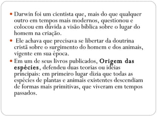 Darwin foi um cientista que, mais do que qualquer outro em tempos mais modernos, questionou e colocou em dúvida a visão bíblica sobre o lugar do homem na criação. Ele achava que precisava se libertar da doutrina cristã sobre o surgimento do homem e dos animais, vigente em sua época.  Em um de seus livros publicados,  Origem das espécies , defendeu duas teorias ou idéias principais: em primeiro lugar dizia que todas as espécies de plantas e animais existentes descendiam de formas mais primitivas, que viveram em tempos passados.  