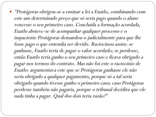 "Protágoras obrigou-se a ensinar a lei a Euatlo, combinando com este um determinado preço que só seria pago quando o aluno vencesse o seu primeiro caso. Concluída a formação acordada, Euatlo absteve-se de acompanhar qualquer processo e o impaciente Protágoras demandou-o judicialmente para que lhe fosse pago o que entendia ser devido. Raciocinou assim: se ganhasse, Euatlo teria de pagar o valor acordado; se perdesse, então Euatlo teria ganho o seu primeiro caso e ficava obrigado a pagar nos termos do contrato. Mas não foi este o raciocínio de Euatlo: argumentava este que se Protágoras ganhasse ele não seria obrigado a qualquer pagamento, porque só a tal seria obrigado quando tivesse ganho o primeiro caso; caso Protágoras perdesse também não pagaria, porque o tribunal decidira que ele nada tinha a pagar. Qual dos dois teria razão?" 