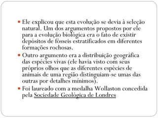Ele explicou que esta evolução se devia à seleção natural. Um dos argumentos propostos por ele para a evolução biológica era o fato de existir depósitos de fósseis estratificados em diferentes formações rochosas.  Outro argumento era a distribuição geográfica das espécies vivas (ele havia visto com seus próprios olhos que as diferentes espécies de animais de uma região distinguiam-se umas das outras por detalhes mínimos).  Foi laureado com a medalha Wollaston concedida pela  Sociedade Geológica de Londres 
