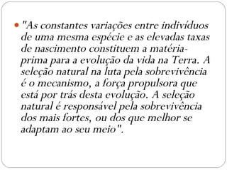 "As constantes variações entre indivíduos de uma mesma espécie e as elevadas taxas de nascimento constituem a matéria-prima para a evolução da vida na Terra. A seleção natural na luta pela sobrevivência é o mecanismo, a força propulsora que está por trás desta evolução. A seleção natural é responsável pela sobrevivência dos mais fortes, ou dos que melhor se adaptam ao seu meio". 