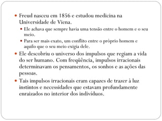 Freud nasceu em 1856 e estudou medicina na Universidade de Viena.  Ele achava que sempre havia uma tensão entre o homem e o seu meio.  Para ser mais exato, um conflito entre o próprio homem e aquilo que o seu meio exigia dele.  Ele descobriu o universo dos impulsos que regiam a vida do ser humano. Com freqüência, impulsos irracionais determinavam os pensamentos, os sonhos e as ações das pessoas.  Tais impulsos irracionais eram capazes de trazer à luz instintos e necessidades que estavam profundamente enraizados no interior dos indivíduos.  