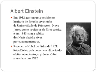 Albert Einstein Em 1932 aceitou uma posição no Instituto de Estudos Avançados da Universidade de Princeton, Nova Jersey como professor de física teórica e em 1933 com a subida dos Nazis decidiu viver permanentemente aí. Recebeu o Nobel de Física de 1921, fotoelétrico pela correta explicação do efeito; no entanto, o prêmio só foi anunciado em 1922 