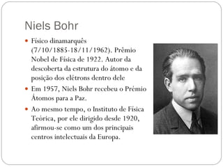 Niels Bohr Físico dinamarquês (7/10/1885-18/11/1962). Prêmio Nobel de Física de 1922. Autor da descoberta da estrutura do átomo e da posição dos elétrons dentro dele Em 1957, Niels Bohr recebeu o Prémio Átomos para a Paz.  Ao mesmo tempo, o Instituto de Física Teórica, por ele dirigido desde 1920, afirmou-se como um dos principais centros intelectuais da Europa. 