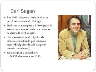 Carl Sagan Em 1960, obteve o título de doutor pela Universidade de   Chicago.  Dedicou-se à pesquisa e à divulgação da astronomia, como também ao estudo da chamada exobiologias. Foi um excelente divulgador da ciência (considerado por muitos o maior divulgador da ciência que o mundo já conheceu). Foi consultor e conselheiro da NASA desde os anos 1950 