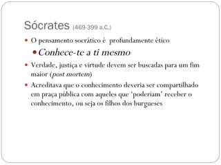 Sócrates  (469-399 a.C.) O pensamento socrático é  profundamente ético Conhece-te a ti mesmo Verdade, justiça e virtude devem ser buscadas para um fim maior ( post mortem ) Acreditava que o conhecimento deveria ser compartilhado em praça pública com aqueles que ‘poderiam’ receber o conhecimento, ou seja os filhos dos burgueses 