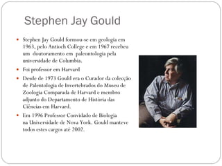 Stephen Jay Gould Stephen Jay Gould formou-se em geologia em 1963, pelo Antioch College e em 1967 recebeu um  doutoramento em  paleontologia pela universidade de Columbia. Foi professor em Harvard Desde de 1973 Gould era o Curador da colecção de Palentologia de Invertebrados do Museu de Zoologia Comparada de Harvard e membro adjunto do Departamento de História das Ciências em Harvard.  Em 1996 Professor Convidado de Biologia na Universidade de Nova York. Gould manteve todos estes cargos até 2002. 