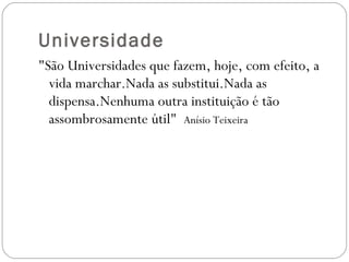 Universidade "São Universidades que fazem, hoje, com efeito, a vida marchar.Nada as substitui.Nada as dispensa.Nenhuma outra instituição é tão assombrosamente útil"  Anísio Teixeira 