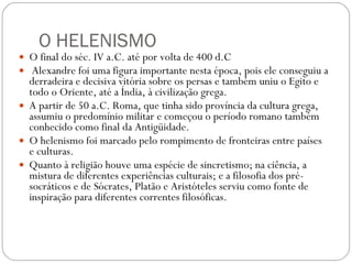 O HELENISMO O final do séc. IV a.C. até por volta de 400 d.C Alexandre foi uma figura importante nesta época, pois ele conseguiu a derradeira e decisiva vitória sobre os persas e também uniu o Egito e todo o Oriente, até a Índia, à civilização grega.  A partir de 50 a.C. Roma, que tinha sido província da cultura grega, assumiu o predomínio militar e começou o período romano também conhecido como final da Antigüidade. O helenismo foi marcado pelo rompimento de fronteiras entre países e culturas.  Quanto à religião houve uma espécie de sincretismo; na ciência, a mistura de diferentes experiências culturais; e a filosofia dos pré-socráticos e de Sócrates, Platão e Aristóteles serviu como fonte de inspiração para diferentes correntes filosóficas. 