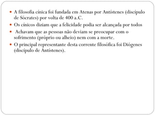 A filosofia cínica foi fundada em Atenas por Antístenes (discípulo de Sócrates) por volta de 400 a.C.  Os cínicos diziam que a felicidade podia ser alcançada por todos Achavam que as pessoas não deviam se preocupar com o sofrimento (próprio ou alheio) nem com a morte.  O principal representante desta corrente filosófica foi Diógenes (discípulo de Antístenes). 