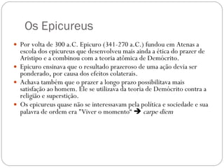 Os Epicureus Por volta de 300 a.C. Epicuro (341-270 a.C.) fundou em Atenas a escola dos epicureus que desenvolveu mais ainda a ética do prazer de Aristipo e a combinou com a teoria atômica de Demócrito.  Epicuro ensinava que o resultado prazeroso de uma ação devia ser ponderado, por causa dos efeitos colaterais.  Achava também que o prazer a longo prazo possibilitava mais satisfação ao homem. Ele se utilizava da teoria de Demócrito contra a religião e superstição.  Os epicureus quase não se interessavam pela política e sociedade e sua palavra de ordem era "Viver o momento“     carpe diem 
