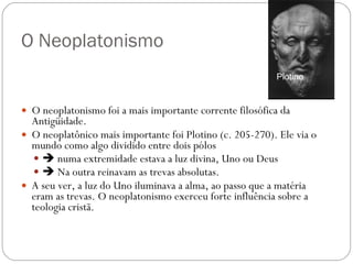 O Neoplatonismo O neoplatonismo foi a mais importante corrente filosófica da Antigüidade.  O neoplatônico mais importante foi Plotino (c. 205-270). Ele via o mundo como algo dividido entre dois pólos     numa extremidade estava a luz divina, Uno ou Deus    Na outra reinavam as trevas absolutas.  A seu ver, a luz do Uno iluminava a alma, ao passo que a matéria eram as trevas. O neoplatonismo exerceu forte influência sobre a teologia cristã.   Plotino 