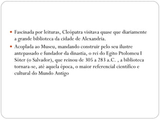 Fascinada por leituras, Cleópatra visitava quase que diariamente a grande biblioteca da cidade de Alexandria.  Acoplada ao Museu, mandando construir pelo seu ilustre antepassado e fundador da dinastia, o rei do Egito Ptolomeu I Sóter (o Salvador), que reinou de 305 a 283 a.C. , a biblioteca tornara-se, até aquela época, o maior referencial científico e cultural do Mundo Antigo 