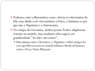Podemos citar a Matemática como ciência revolucionária do Islã, mas aliada a ela vêm também a Física, a Química (e por que não a Alquimia) e a Astronomia. No campo da Literatura, muitos poetas Árabes adquiriram renome no mundo, mas nenhuma obra supera em grandiosidade "As mil e um noites". Uma aliança entre a literatura, a Alquimia e cultos antigos fez com que florescessem no mundo Islâmico Medieval homens como o Persa  Omar Khayyam   