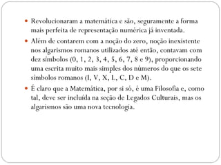 Revolucionaram a matemática e são, seguramente a forma mais perfeita de representação numérica já inventada.  Além de contarem com a noção do zero, noção inexistente nos algarismos romanos utilizados até então, contavam com dez símbolos (0, 1, 2, 3, 4, 5, 6, 7, 8 e 9), proporcionando uma escrita muito mais simples dos números do que os sete símbolos romanos (I, V, X, L, C, D e M).  É claro que a Matemática, por si só, é uma Filosofia e, como tal, deve ser incluída na seção de Legados Culturais, mas os algarismos são uma nova tecnologia. 