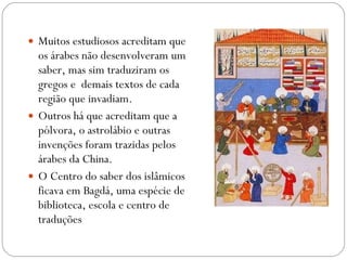 Muitos estudiosos acreditam que os árabes não desenvolveram um saber, mas sim traduziram os gregos e  demais textos de cada região que invadiam. Outros há que acreditam que a pólvora, o astrolábio e outras invenções foram trazidas pelos árabes da China. O Centro do saber dos islâmicos ficava em Bagdá, uma espécie de biblioteca, escola e centro de traduções 