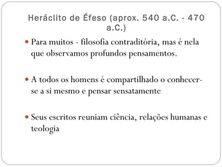Heráclito de Éfeso ( aprox. 540 a.C. - 470 a.C.) Para muitos - filosofia contraditória, mas é nela que observamos profundos pensamentos. A todos os homens é compartilhado o conhecer-se a si mesmo e pensar sensatamente Seus escritos reuniam ciência, relações humanas e teologia 