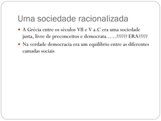 Uma sociedade racionalizada A Grécia entre os séculos VII e V a.C era uma sociedade justa, livre de preconceitos e democrata......?????? ERA????? Na verdade democracia era um equilíbrio entre as diferentes camadas sociais 