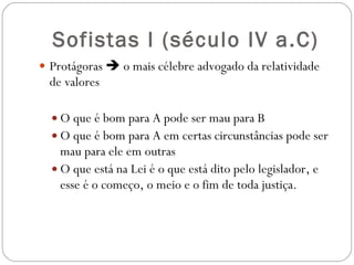 Sofistas I ( século IV a.C) Protágoras    o mais célebre advogado da relatividade de valores O que é bom para A pode ser mau para B O que é bom para A em certas circunstâncias pode ser mau para ele em outras O que está na Lei é o que está dito pelo legislador, e esse é o começo, o meio e o fim de toda justiça. 