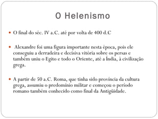 O Helenismo O   final do séc. IV a.C. até por volta de 400 d.C Alexandre foi uma figura importante nesta época, pois ele conseguiu a derradeira e decisiva vitória sobre os persas e também uniu o Egito e todo o Oriente, até a Índia, à civilização grega.  A partir de 50 a.C. Roma, que tinha sido província da cultura grega, assumiu o predomínio militar e começou o período romano também conhecido como final da Antigüidade. 