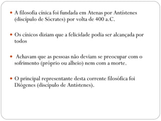 A filosofia cínica foi fundada em Atenas por Antístenes (discípulo de Sócrates) por volta de 400 a.C. Os cínicos diziam que a felicidade podia ser alcançada por todos Achavam que as pessoas não deviam se preocupar com o sofrimento (próprio ou alheio) nem com a morte.  O principal representante desta corrente filosófica foi Diógenes (discípulo de Antístenes). 