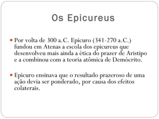 Os Epicureus Por volta de 300 a.C. Epicuro (341-270 a.C.) fundou em Atenas a escola dos epicureus que desenvolveu mais ainda a ética do prazer de Aristipo e a combinou com a teoria atômica de Demócrito. Epicuro ensinava que o resultado prazeroso de uma ação devia ser ponderado, por causa dos efeitos colaterais.  