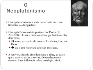 O Neoplatonismo O neoplatonismo foi a mais importante corrente filosófica da Antiguidade.  O neoplatônico mais importante foi Plotino (c. 205-270). Ele via o mundo como algo dividido entre dois pólos     numa extremidade estava a luz divina, Uno ou Deus    Na outra reinavam as trevas absolutas.  A seu ver, a luz do Uno iluminava a alma, ao passo que a matéria eram as trevas. O neoplatonismo exerceu forte influência sobre a teologia cristã.  Plotino 