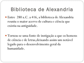Biblioteca de Alexandria Entre  280 a.C. a 416, a biblioteca de Alexandria reuniu o maior acervo de cultura e ciência que existiu na antiguidade.  Tornou-se uma fonte de instigação a que os homens de ciência e de letras,deixando assim um notável legado para o desenvolvimento geral da humanidade. 