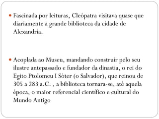 Fascinada por leituras, Cleópatra visitava quase que diariamente a grande biblioteca da cidade de Alexandria.  Acoplada ao Museu, mandando construir pelo seu ilustre antepassado e fundador da dinastia, o rei do Egito Ptolomeu I Sóter (o Salvador), que reinou de 305 a 283 a.C. , a biblioteca tornara-se, até aquela época, o maior referencial científico e cultural do Mundo Antigo 