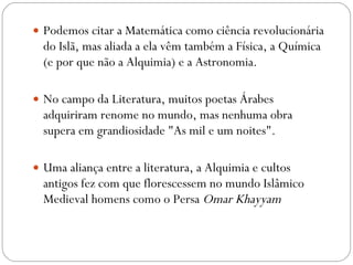 Podemos citar a Matemática como ciência revolucionária do Islã, mas aliada a ela vêm também a Física, a Química (e por que não a Alquimia) e a Astronomia. No campo da Literatura, muitos poetas Árabes adquiriram renome no mundo, mas nenhuma obra supera em grandiosidade "As mil e um noites". Uma aliança entre a literatura, a Alquimia e cultos antigos fez com que florescessem no mundo Islâmico Medieval homens como o Persa  Omar Khayyam   