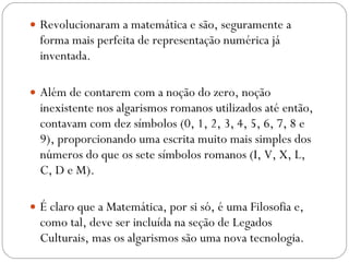 Revolucionaram a matemática e são, seguramente a forma mais perfeita de representação numérica já inventada.  Além de contarem com a noção do zero, noção inexistente nos algarismos romanos utilizados até então, contavam com dez símbolos (0, 1, 2, 3, 4, 5, 6, 7, 8 e 9), proporcionando uma escrita muito mais simples dos números do que os sete símbolos romanos (I, V, X, L, C, D e M).  É claro que a Matemática, por si só, é uma Filosofia e, como tal, deve ser incluída na seção de Legados Culturais, mas os algarismos são uma nova tecnologia. 