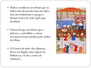 Muitos estudiosos acreditam que os árabes não desenvolveram um saber, mas sim traduziram os gregos e  demais textos de cada região que invadiam. Outros há que acreditam que a pólvora, o astrolábio e outras invenções foram trazidas pelos árabes da China. O Centro do saber dos islâmicos ficava em Bagdá, uma espécie de biblioteca, escola e centro de traduções 