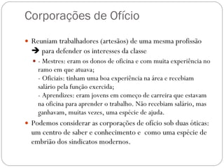 Corporações de Ofício  Reuniam trabalhadores (artesãos) de uma mesma profissão    para defender os interesses da classe - Mestres: eram os donos de oficina e com muita experiência no ramo em que atuava; - Oficiais: tinham uma boa experiência na área e recebiam salário pela função exercida; - Aprendizes: eram jovens em começo de carreira que estavam na oficina para aprender o trabalho. Não recebiam salário, mas ganhavam, muitas vezes, uma espécie de ajuda. Podemos considerar as corporações de ofício sob duas óticas: um centro de saber e conhecimento e  como uma espécie de embrião dos sindicatos modernos. 