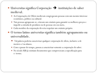 U niversitas  significa Corporação     instituições de saber medieval.  As Corporações de Ofício medievais congregavam pessoas com um mesmo interesse econômico, político ou cultural.  Tais pessoas agrupavam-se, criavam um estatuto para garantir os melhores preços e impedir a entrada de produtos ou de pessoas em seu meio.   Cada membro da corporação deveria respeitar um estatuto próprio. O termo latino  universitas  significa também agrupamento ou universalidade. Tal palavra poderia caracterizar qualquer corporação de ofício, inclusive a de mestres e/ou alunos.  Com o passar do tempo, passou a caracterizar somente a corporação do saber.  No século XIII já existiam documentos que comprovavam a especificação para o  termo. 