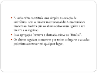 A  universitas  constituía uma simples associação de indivíduos, sem o caráter institucional das Universidades modernas. Bastava que os alunos estivessem ligados a um mestre e o seguisse.  Essa agregação formava a chamada  schola  ou “família”.  Os alunos seguiam os mestres por todos os lugares e as aulas poderiam acontecer em qualquer lugar. 