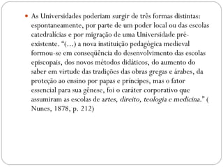 As Universidades poderiam surgir de três formas distintas: espontaneamente, por parte de um poder local ou das escolas catedralícias e por migração de uma Universidade pré-existente. “(...) a nova instituição pedagógica medieval formou-se em conseqüência do desenvolvimento das escolas episcopais, dos novos métodos didáticos, do aumento do saber em virtude das tradições das obras gregas e árabes, da proteção ao ensino por papas e príncipes, mas o fator essencial para sua gênese, foi o caráter corporativo que assumiram as escolas de a rtes, direito, teologia e medicina .” ( Nunes, 1878, p. 212) 