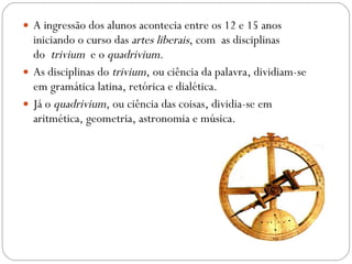 A ingressão dos alunos acontecia entre os 12 e 15 anos iniciando o curso das  artes liberais , com  as disciplinas do   trivium   e o  quadrivium .  As disciplinas do  trivium , ou ciência da palavra, dividiam-se em gramática latina, retórica e dialética.  Já o  quadrivium , ou ciência das coisas, dividia-se em aritmética, geometria, astronomia e música. 