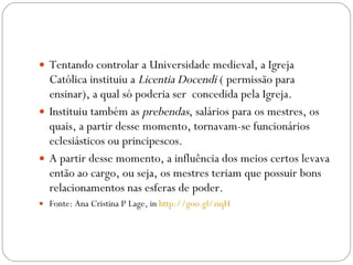 Tentando controlar a Universidade medieval, a Igreja Católica instituiu a  Licentia Docendi  ( permissão para ensinar), a qual só poderia ser  concedida pela Igreja.  Instituiu também as  prebendas , salários para os mestres, os quais, a partir desse momento, tornavam-se funcionários eclesiásticos ou principescos.  A partir desse momento, a influência dos meios certos levava então ao cargo, ou seja, os mestres teriam que possuir bons relacionamentos nas esferas de poder. Fonte: Ana Cristina P Lage, in  http://goo.gl/ziqH 