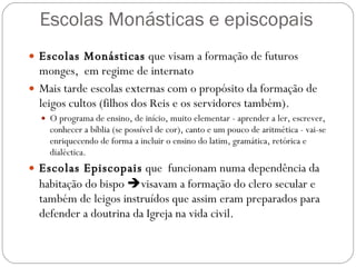 Escolas Monásticas e episcopais Escolas Monásticas  que visam a formação de futuros monges,  em regime de internato Mais tarde escolas externas com o propósito da formação de leigos cultos (filhos dos Reis e os servidores também).  O programa de ensino, de início, muito elementar - aprender a ler, escrever, conhecer a bíblia (se possível de cor), canto e um pouco de aritmética - vai-se enriquecendo de forma a incluir o ensino do latim, gramática, retórica e dialéctica.   Escolas Episcopais  que  funcionam numa dependência da habitação do bispo   visavam a formação do clero secular e também de leigos instruídos que assim eram preparados para defender a doutrina da Igreja na vida civil. 