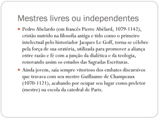 Mestres livres ou independentes Pedro Abelardo (em francês Pierre Abélard, 1079-1142), cristão nutrido na filosofia antiga e tido como o primeiro intelectual pelo historiador Jacques Le Goff, torna-se célebre pela força de sua oratória, utilizada para promover a aliança entre razão e fé com a junção da dialética e da teologia, renovando assim os estudos das Sagradas Escrituras. Ainda jovem, saía sempre vitorioso dos embates discursivos que travava com seu mestre Guillaume de Champeaux (1070-1121), acabando por ocupar seu lugar como preletor (mestre) na escola da catedral de Paris.  
