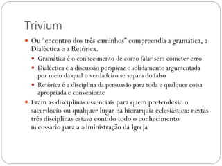 Trivium Ou “encontro dos três caminhos” compreendia a gramática, a Dialéctica e a Retórica.  Gramática é o conhecimento de como falar sem cometer erro Dialéctica é a discussão perspicaz e solidamente argumentada por meio da qual o verdadeiro se separa do falso Retórica é a disciplina da persuasão para toda e qualquer coisa apropriada e conveniente Eram as disciplinas essenciais para quem pretendesse o sacerdócio ou qualquer lugar na hierarquia eclesiástica: nestas três disciplinas estava contido todo o conhecimento necessário para a administração da Igreja 