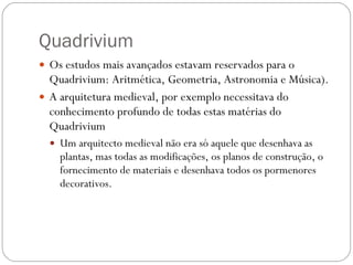 Quadrivium  Os estudos mais avançados estavam reservados para o Quadrivium: Aritmética, Geometria, Astronomia e Música).  A arquitetura medieval, por exemplo necessitava do conhecimento profundo de todas estas matérias do Quadrivium  Um arquitecto medieval não era só aquele que desenhava as plantas, mas todas as modificações, os planos de construção, o fornecimento de materiais e desenhava todos os pormenores decorativos.  