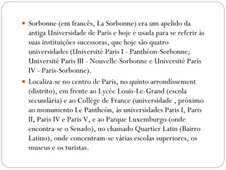 Sorbonne (em francês, La Sorbonne) era um apelido da antiga Universidade de Paris e hoje é usada para se referir às suas instituições sucessoras, que hoje são quatro universidades (Université Paris I - Panthéon-Sorbonne; Université Paris III - Nouvelle-Sorbonne e Université Paris IV - Paris-Sorbonne).  Localiza-se no centro de Paris, no quinto arrondissement (distrito), em frente ao Lycée Louis-Le-Grand (escola secundária) e ao Collège de France (universidade , próximo ao monumento Le Pantheón, às universidades Paris I, Paris II, Paris IV e Paris V, e ao Parque Luxemburgo (onde encontra-se o Senado), no chamado Quartier Latin (Bairro Latino), onde concentram-se várias escolas superiores, os museus e os turistas. 