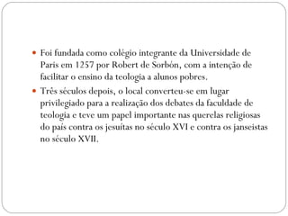 Foi fundada como colégio integrante da Universidade de Paris em 1257 por Robert de Sorbón, com a intenção de facilitar o ensino da teologia a alunos pobres.  Três séculos depois, o local converteu-se em lugar privilegiado para a realização dos debates da faculdade de teologia e teve um papel importante nas querelas religiosas do país contra os jesuítas no século XVI e contra os janseistas no século XVII. 